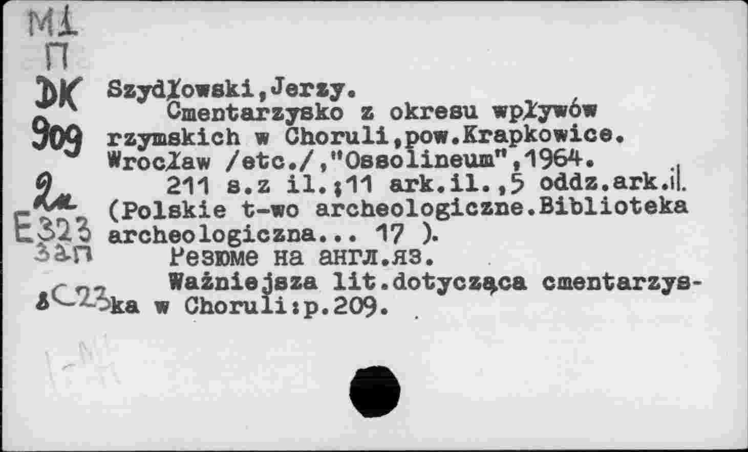 ﻿Ml п Ж
Szyd/owski,Jerzy.
Cmentarzysko z okresu wplywôw rzymskich w Choruli,pow.Krapkowice. Wroclaw /etc./.“Ossolineum”,1964.
211 s.z il.|11 ark.il.,5 oddz.ark.il. (Polskie t-wo archeologiczne.Biblioteka archeologiczna... 17 ).
Резюме на англ.яз.
r n7 Wainiejsza lit.dotycz^ca cmentarzye Ä '-->ka w Chorulixp.209.